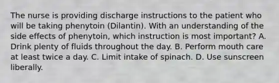 The nurse is providing discharge instructions to the patient who will be taking phenytoin (Dilantin). With an understanding of the side effects of phenytoin, which instruction is most important? A. Drink plenty of fluids throughout the day. B. Perform mouth care at least twice a day. C. Limit intake of spinach. D. Use sunscreen liberally.