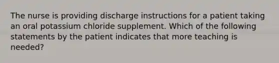 The nurse is providing discharge instructions for a patient taking an oral potassium chloride supplement. Which of the following statements by the patient indicates that more teaching is needed?