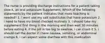 The nurse is providing discharge instructions for a patient taking slow-k, an oral potassium Supplement. Which of the following statements by the patient indicates that more teaching is needed? 1. i wont use my salt substitutes that have potassium 2. i need to have my blood checked routinely 3. i should take my supplement first thing in the morning and then wait 30 minutes before eating 4. if the pill is too big to swallow, i can crush it 5. i should call the doctor if i have nausea, vomiting, or abdominal cramps 6. i can expect some diarrhea with this medication