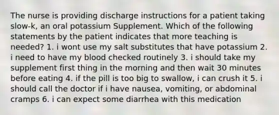 The nurse is providing discharge instructions for a patient taking slow-k, an oral potassium Supplement. Which of the following statements by the patient indicates that more teaching is needed? 1. i wont use my salt substitutes that have potassium 2. i need to have my blood checked routinely 3. i should take my supplement first thing in the morning and then wait 30 minutes before eating 4. if the pill is too big to swallow, i can crush it 5. i should call the doctor if i have nausea, vomiting, or abdominal cramps 6. i can expect some diarrhea with this medication