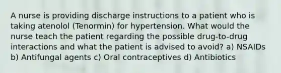 A nurse is providing discharge instructions to a patient who is taking atenolol (Tenormin) for hypertension. What would the nurse teach the patient regarding the possible drug-to-drug interactions and what the patient is advised to avoid? a) NSAIDs b) Antifungal agents c) Oral contraceptives d) Antibiotics