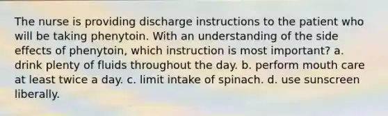 The nurse is providing discharge instructions to the patient who will be taking phenytoin. With an understanding of the side effects of phenytoin, which instruction is most important? a. drink plenty of fluids throughout the day. b. perform mouth care at least twice a day. c. limit intake of spinach. d. use sunscreen liberally.