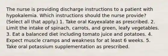 The nurse is providing discharge instructions to a patient with hypokalemia. Which instructions should the nurse provide? (Select all that apply.) 1. Take oral Kayexalate as prescribed. 2. Limit the intake of spinach, carrots, and green, leafy vegetables. 3. Eat a balanced diet including tomato juice and potatoes. 4. Expect muscle cramps and weakness for at least 6 weeks. 5. Take oral potassium supplementation as prescribed.