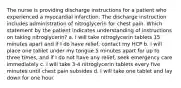 The nurse is providing discharge instructions for a patient who experienced a myocardial infarction. The discharge instruction includes administration of nitroglycerin for chest pain. Which statement by the patient indicates understanding of instructions on taking nitroglycerin? a. I will take nitroglycerin tablets 15 minutes apart and if I do have relief, contact my HCP b. I will place one tablet under my tongue 5 minutes apart for up to three times, and if I do not have any relief, seek emergency care immediately c. I will take 3-4 nitroglycerin tablets every five minutes until chest pain subsides d. I will take one tablet and lay down for one hour