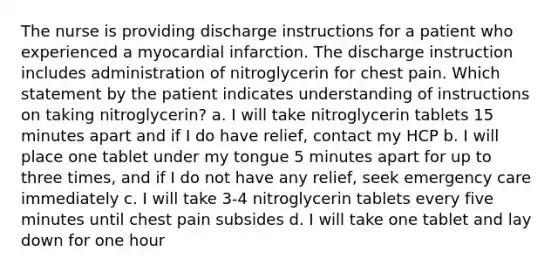 The nurse is providing discharge instructions for a patient who experienced a myocardial infarction. The discharge instruction includes administration of nitroglycerin for chest pain. Which statement by the patient indicates understanding of instructions on taking nitroglycerin? a. I will take nitroglycerin tablets 15 minutes apart and if I do have relief, contact my HCP b. I will place one tablet under my tongue 5 minutes apart for up to three times, and if I do not have any relief, seek emergency care immediately c. I will take 3-4 nitroglycerin tablets every five minutes until chest pain subsides d. I will take one tablet and lay down for one hour