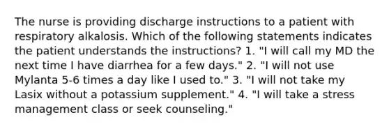 The nurse is providing discharge instructions to a patient with respiratory alkalosis. Which of the following statements indicates the patient understands the instructions? 1. "I will call my MD the next time I have diarrhea for a few days." 2. "I will not use Mylanta 5-6 times a day like I used to." 3. "I will not take my Lasix without a potassium supplement." 4. "I will take a stress management class or seek counseling."