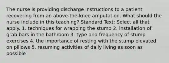 The nurse is providing discharge instructions to a patient recovering from an above-the-knee amputation. What should the nurse include in this teaching? Standard Text: Select all that apply. 1. techniques for wrapping the stump 2. installation of grab bars in the bathroom 3. type and frequency of stump exercises 4. the importance of resting with the stump elevated on pillows 5. resuming activities of daily living as soon as possible