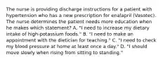 The nurse is providing discharge instructions for a patient with hypertension who has a new prescription for enalapril (Vasotec). The nurse determines the patient needs more education when he makes which statement? A. "I need to increase my dietary intake of high-potassium foods." B. "I need to make an appointment with the dietician for teaching." C. "I need to check my blood pressure at home at least once a day." D. "I should move slowly when rising from sitting to standing."