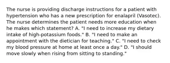 The nurse is providing discharge instructions for a patient with hypertension who has a new prescription for enalapril (Vasotec). The nurse determines the patient needs more education when he makes which statement? A. "I need to increase my dietary intake of high-potassium foods." B. "I need to make an appointment with the dietician for teaching." C. "I need to check my blood pressure at home at least once a day." D. "I should move slowly when rising from sitting to standing."