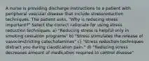 A nurse is providing discharge instructions to a patient with peripheral vascular disease that include stressreduction techniques. The patient asks, "Why is reducing stress important?" Select the correct rationale for using stress reduction techniques. a) "Reducing stress is helpful only in smoking cessation programs" b) "Stress stimulates the release of vasoconstricting catecholamines" c) "Stress reduction techniques distract you during claudication pain." d) "Reducing stress decreases amount of medication required to control disease"