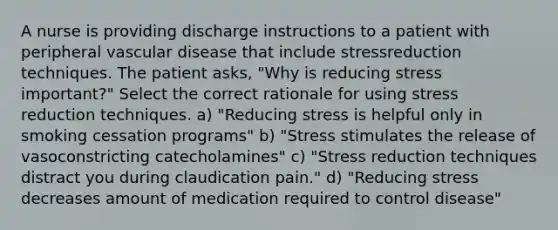 A nurse is providing discharge instructions to a patient with peripheral vascular disease that include stressreduction techniques. The patient asks, "Why is reducing stress important?" Select the correct rationale for using stress reduction techniques. a) "Reducing stress is helpful only in smoking cessation programs" b) "Stress stimulates the release of vasoconstricting catecholamines" c) "Stress reduction techniques distract you during claudication pain." d) "Reducing stress decreases amount of medication required to control disease"