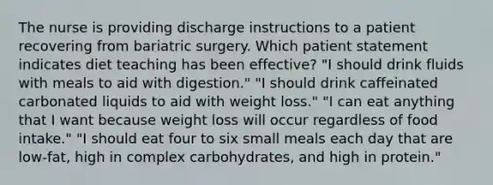 The nurse is providing discharge instructions to a patient recovering from bariatric surgery. Which patient statement indicates diet teaching has been effective? "I should drink fluids with meals to aid with digestion." "I should drink caffeinated carbonated liquids to aid with weight loss." "I can eat anything that I want because weight loss will occur regardless of food intake." "I should eat four to six small meals each day that are low-fat, high in complex carbohydrates, and high in protein."