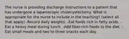 The nurse is providing discharge instructions to a patient that has undergone a laparoscopic cholecystectomy. What is appropriate for the nurse to include in the teaching? (select all that apply) -Record daily weights. -Eat foods rich in fatty acids. -Eat a heavy meal during lunch. -Add fiber-rich foods to the diet. -Eat small meals and two to three snacks each day.