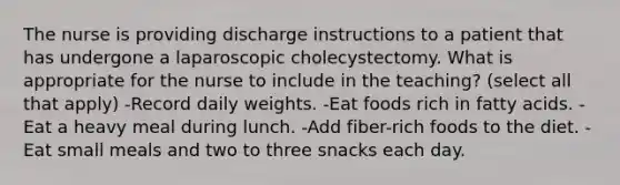 The nurse is providing discharge instructions to a patient that has undergone a laparoscopic cholecystectomy. What is appropriate for the nurse to include in the teaching? (select all that apply) -Record daily weights. -Eat foods rich in fatty acids. -Eat a heavy meal during lunch. -Add fiber-rich foods to the diet. -Eat small meals and two to three snacks each day.