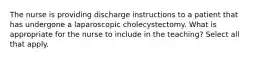 The nurse is providing discharge instructions to a patient that has undergone a laparoscopic cholecystectomy. What is appropriate for the nurse to include in the teaching? Select all that apply.