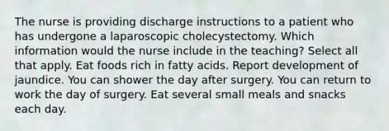 The nurse is providing discharge instructions to a patient who has undergone a laparoscopic cholecystectomy. Which information would the nurse include in the teaching? Select all that apply. Eat foods rich in fatty acids. Report development of jaundice. You can shower the day after surgery. You can return to work the day of surgery. Eat several small meals and snacks each day.