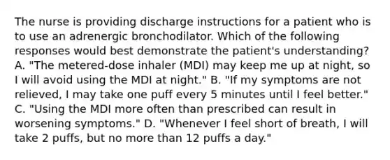 The nurse is providing discharge instructions for a patient who is to use an adrenergic bronchodilator. Which of the following responses would best demonstrate the patient's understanding? A. "The metered-dose inhaler (MDI) may keep me up at night, so I will avoid using the MDI at night." B. "If my symptoms are not relieved, I may take one puff every 5 minutes until I feel better." C. "Using the MDI more often than prescribed can result in worsening symptoms." D. "Whenever I feel short of breath, I will take 2 puffs, but no more than 12 puffs a day."