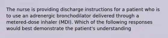 The nurse is providing discharge instructions for a patient who is to use an adrenergic bronchodilator delivered through a metered-dose inhaler (MDI). Which of the following responses would best demonstrate the patient's understanding