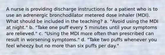 A nurse is providing discharge instructions for a patient who is to use an adrenergic bronchodilator metered dose inhaler (MDI). What should be included in the teaching? a. "Avoid using the MDI at night." b. "Take one puff every 5 minutes until your symptoms are relieved." c. "Using the MDI more often than prescribed can result in worsening symptoms." d. "Take two puffs whenever you feel wheezy but no more than six puffs per day."