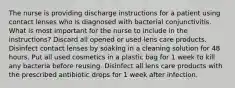 The nurse is providing discharge instructions for a patient using contact lenses who is diagnosed with bacterial conjunctivitis. What is most important for the nurse to include in the instructions? Discard all opened or used lens care products. Disinfect contact lenses by soaking in a cleaning solution for 48 hours. Put all used cosmetics in a plastic bag for 1 week to kill any bacteria before reusing. Disinfect all lens care products with the prescribed antibiotic drops for 1 week after infection.