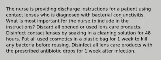 The nurse is providing discharge instructions for a patient using contact lenses who is diagnosed with bacterial conjunctivitis. What is most important for the nurse to include in the instructions? Discard all opened or used lens care products. Disinfect contact lenses by soaking in a cleaning solution for 48 hours. Put all used cosmetics in a plastic bag for 1 week to kill any bacteria before reusing. Disinfect all lens care products with the prescribed antibiotic drops for 1 week after infection.