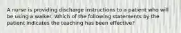 A nurse is providing discharge instructions to a patient who will be using a walker. Which of the following statements by the patient indicates the teaching has been effective?