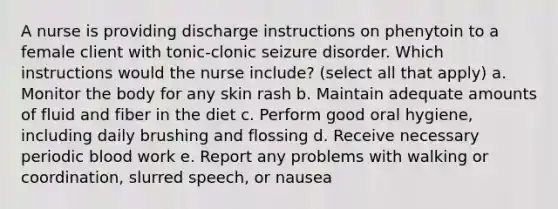 A nurse is providing discharge instructions on phenytoin to a female client with tonic-clonic seizure disorder. Which instructions would the nurse include? (select all that apply) a. Monitor the body for any skin rash b. Maintain adequate amounts of fluid and fiber in the diet c. Perform good oral hygiene, including daily brushing and flossing d. Receive necessary periodic blood work e. Report any problems with walking or coordination, slurred speech, or nausea