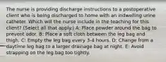 The nurse is providing discharge instructions to a postoperative client who is being discharged to home with an indwelling urine catheter. Which will the nurse include in the teaching for this​ client? (Select all that​ apply.) A: Place powder around the bag to prevent odor. B: Place a soft cloth between the leg bag and thigh. C: Empty the leg bag every 3-4 hours. D: Change from a daytime leg bag to a larger drainage bag at night. E: Avoid strapping on the leg bag too tightly.