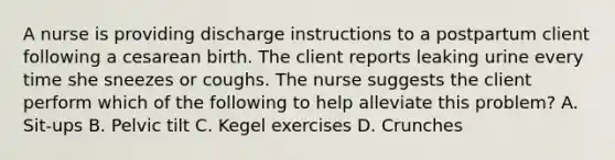 A nurse is providing discharge instructions to a postpartum client following a cesarean birth. The client reports leaking urine every time she sneezes or coughs. The nurse suggests the client perform which of the following to help alleviate this problem? A. Sit-ups B. Pelvic tilt C. Kegel exercises D. Crunches