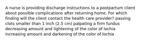 A nurse is providing discharge instructions to a postpartum client about possible complications after returning home. For which finding will the client contact the health care provider? passing clots smaller than 1 inch (2.5 cm) palpating a firm fundus decreasing amount and lightening of the color of lochia increasing amount and darkening of the color of lochia