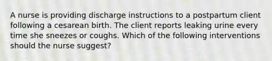 A nurse is providing discharge instructions to a postpartum client following a cesarean birth. The client reports leaking urine every time she sneezes or coughs. Which of the following interventions should the nurse suggest?