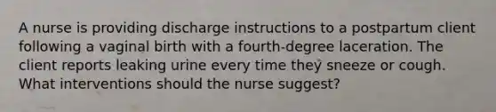 A nurse is providing discharge instructions to a postpartum client following a vaginal birth with a fourth-degree laceration. The client reports leaking urine every time they sneeze or cough. What interventions should the nurse suggest?