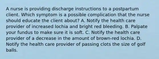 A nurse is providing discharge instructions to a postpartum client. Which symptom is a possible complication that the nurse should educate the client about? A. Notify the health care provider of increased lochia and bright red bleeding. B. Palpate your fundus to make sure it is soft. C. Notify the health care provider of a decrease in the amount of brown-red lochia. D. Notify the health care provider of passing clots the size of golf balls.