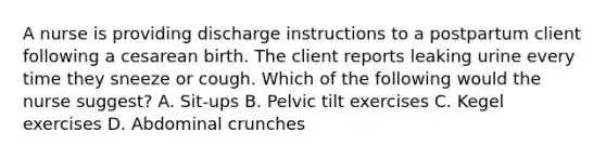 A nurse is providing discharge instructions to a postpartum client following a cesarean birth. The client reports leaking urine every time they sneeze or cough. Which of the following would the nurse suggest? A. Sit-ups B. Pelvic tilt exercises C. Kegel exercises D. Abdominal crunches