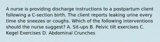 A nurse is providing discharge instructions to a postpartum client following a C-section birth. The client reports leaking urine every time she sneezes or coughs. Which of the following interventions should the nurse suggest? A. Sit-ups B. Pelvic tilt exercises C. Kegel Exercises D. Abdominal Crunches