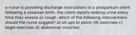 a nurse is providing discharge instructions to a postpartum client following a cesarean birth. the client reports leaking urine every time they sneeze or cough. which of the following interventions should the nurse suggest? a) sit-ups b) pelvic tilt exercises c) kegel exercises d) abdominal crunches