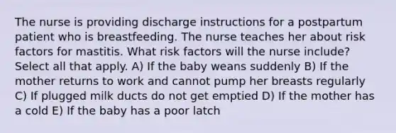 The nurse is providing discharge instructions for a postpartum patient who is breastfeeding. The nurse teaches her about risk factors for mastitis. What risk factors will the nurse include? Select all that apply. A) If the baby weans suddenly B) If the mother returns to work and cannot pump her breasts regularly C) If plugged milk ducts do not get emptied D) If the mother has a cold E) If the baby has a poor latch