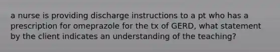 a nurse is providing discharge instructions to a pt who has a prescription for omeprazole for the tx of GERD, what statement by the client indicates an understanding of the teaching?