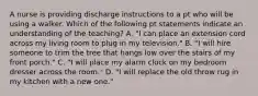 A nurse is providing discharge instructions to a pt who will be using a walker. Which of the following pt statements indicate an understanding of the teaching? A. "I can place an extension cord across my living room to plug in my television." B. "I will hire someone to trim the tree that hangs low over the stairs of my front porch." C. "I will place my alarm clock on my bedroom dresser across the room." D. "I will replace the old throw rug in my kitchen with a new one."