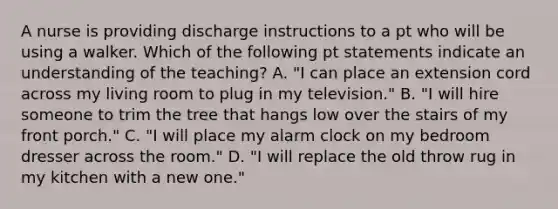 A nurse is providing discharge instructions to a pt who will be using a walker. Which of the following pt statements indicate an understanding of the teaching? A. "I can place an extension cord across my living room to plug in my television." B. "I will hire someone to trim the tree that hangs low over the stairs of my front porch." C. "I will place my alarm clock on my bedroom dresser across the room." D. "I will replace the old throw rug in my kitchen with a new one."