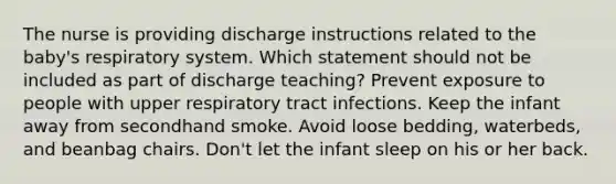 The nurse is providing discharge instructions related to the baby's respiratory system. Which statement should not be included as part of discharge teaching? Prevent exposure to people with upper respiratory tract infections. Keep the infant away from secondhand smoke. Avoid loose bedding, waterbeds, and beanbag chairs. Don't let the infant sleep on his or her back.