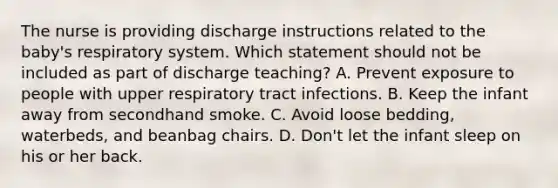 The nurse is providing discharge instructions related to the baby's respiratory system. Which statement should not be included as part of discharge teaching? A. Prevent exposure to people with upper respiratory tract infections. B. Keep the infant away from secondhand smoke. C. Avoid loose bedding, waterbeds, and beanbag chairs. D. Don't let the infant sleep on his or her back.