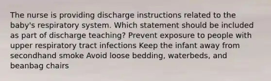 The nurse is providing discharge instructions related to the baby's respiratory system. Which statement should be included as part of discharge teaching? Prevent exposure to people with upper respiratory tract infections Keep the infant away from secondhand smoke Avoid loose bedding, waterbeds, and beanbag chairs