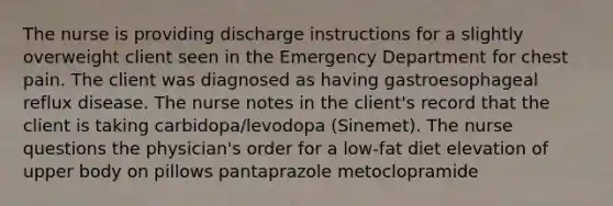 The nurse is providing discharge instructions for a slightly overweight client seen in the Emergency Department for chest pain. The client was diagnosed as having gastroesophageal reflux disease. The nurse notes in the client's record that the client is taking carbidopa/levodopa (Sinemet). The nurse questions the physician's order for a low-fat diet elevation of upper body on pillows pantaprazole metoclopramide