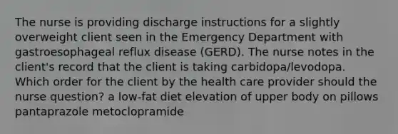 The nurse is providing discharge instructions for a slightly overweight client seen in the Emergency Department with gastroesophageal reflux disease (GERD). The nurse notes in the client's record that the client is taking carbidopa/levodopa. Which order for the client by the health care provider should the nurse question? a low-fat diet elevation of upper body on pillows pantaprazole metoclopramide