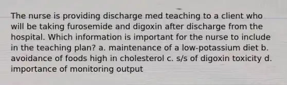 The nurse is providing discharge med teaching to a client who will be taking furosemide and digoxin after discharge from the hospital. Which information is important for the nurse to include in the teaching plan? a. maintenance of a low-potassium diet b. avoidance of foods high in cholesterol c. s/s of digoxin toxicity d. importance of monitoring output