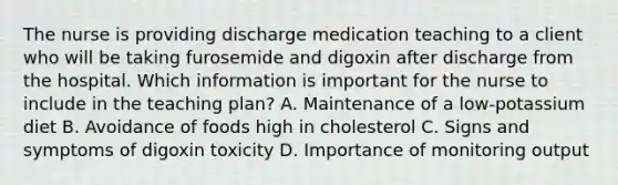 The nurse is providing discharge medication teaching to a client who will be taking furosemide and digoxin after discharge from the hospital. Which information is important for the nurse to include in the teaching plan? A. Maintenance of a low-potassium diet B. Avoidance of foods high in cholesterol C. Signs and symptoms of digoxin toxicity D. Importance of monitoring output