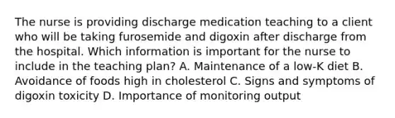 The nurse is providing discharge medication teaching to a client who will be taking furosemide and digoxin after discharge from the hospital. Which information is important for the nurse to include in the teaching plan? A. Maintenance of a low-K diet B. Avoidance of foods high in cholesterol C. Signs and symptoms of digoxin toxicity D. Importance of monitoring output