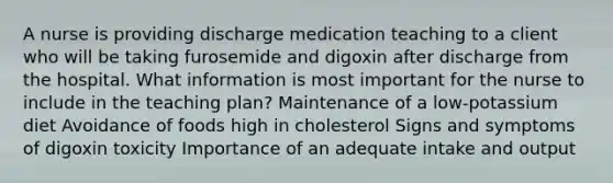 A nurse is providing discharge medication teaching to a client who will be taking furosemide and digoxin after discharge from the hospital. What information is most important for the nurse to include in the teaching plan? Maintenance of a low-potassium diet Avoidance of foods high in cholesterol Signs and symptoms of digoxin toxicity Importance of an adequate intake and output