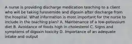 A nurse is providing discharge medication teaching to a client who will be taking furosemide and digoxin after discharge from the hospital. What information is most important for the nurse to include in the teaching plan? A. Maintenance of a low-potassium diet B. Avoidance of foods high in cholesterol C. Signs and symptoms of digoxin toxicity D. Importance of an adequate intake and output